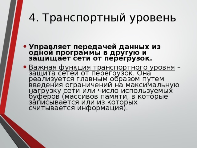 4. Транспортный уровень Управляет передачей данных из одной программы в другую и защищает сети от перегрузок. Важная функция транспортного уровня – защита сетей от перегрузок. Она реализуется главным образом путем введения ограничений на максимальную нагрузку сети или число используемых буферов (массивов памяти, в которые записывается или из которых считывается информация). 