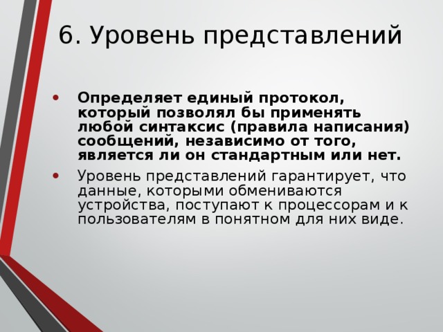 6. Уровень представлений Определяет единый протокол, который позволял бы применять любой синтаксис (правила написания) сообщений, независимо от того, является ли он стандартным или нет. Уровень представлений гарантирует, что данные, которыми обмениваются устройства, поступают к процессорам и к пользователям в понятном для них виде. 