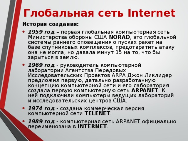 Глобальная сеть Internet История создания: 1959 год – первая глобальная компьютерная сеть Министерства обороны США NORAD , это глобальной системы раннего оповещения о пусках ракет на базе спутниковых комплексов, предотвратить атаку она не могла, но давала минут 15 на то, что бы зарыться в землю. 1969 год - руководитель компьютерной лаборатории Агентства Передовых Исследовательских Проектов ARPA Джон Ликлидер предложил первую, детально разработанную концепцию компьютерной сети и его лаборатория создала первую компьютерную сеть ARPANET . К ней подключили компьютеры ведущих лабораторий и исследовательских центров США. 1974 год - создана коммерческая версия компьютерной сети TELENET . 1989 год - компьютерная сеть ARPANET официально переименована в INTERNET . 