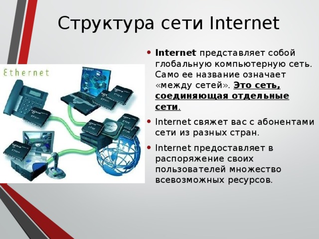 Структура сети Internet Internet представляет собой глобальную компьютерную сеть. Само ее название означает «между сетей». Это сеть, соединяющая отдельные сети . Internet свяжет вас с абонентами сети из разных стран. Internet предоставляет в распоряжение своих пользователей множество всевозможных ресурсов. 
