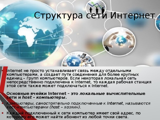 Структура сети Интернет  Internet не просто устанавливает связь между отдельными компьютерами, а создает пути соединения для более крупных единиц – групп компьютеров. Если некоторая локальная сеть непосредственно подключена к Internet, то каждая рабочая станция этой сети также может подключаться к Internet. Основные ячейки Internet – это локальные вычислительные сети и host - компьютеры . Компьютеры, самостоятельно подключенные к Internet, называются хост-компьютерами (host – хозяин).  Каждый подключенный к сети компьютер имеет свой адрес, по которому его может найти абонент из любой точки света. 