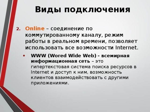 Виды подключения Online – соединение по коммутированному каналу, режим работы в реальном времени, позволяет использовать все возможности Internet. WWW (Wored Wide Web) - всемирная информационная сеть – это гипертекстовая система поиска ресурсов в Internet и доступ к ним, возможность клиентов взаимодействовать с другими приложениями. WWW (Wored Wide Web) - всемирная информационная сеть – это гипертекстовая система поиска ресурсов в Internet и доступ к ним, возможность клиентов взаимодействовать с другими приложениями. 