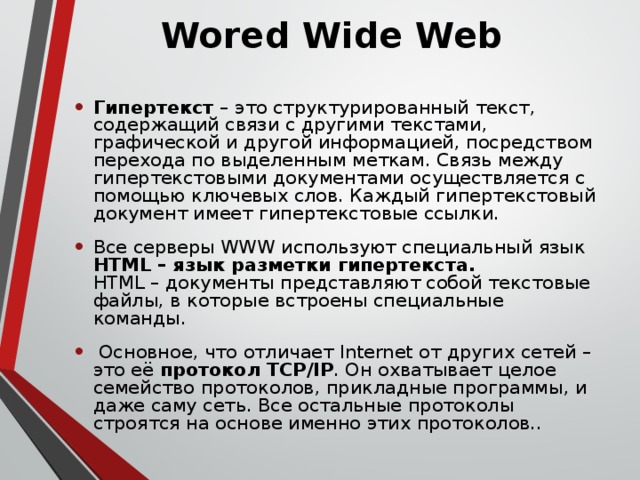 Wored Wide Web  Гипертекст – это структурированный текст, содержащий связи с другими текстами, графической и другой информацией, посредством перехода по выделенным меткам. Связь между гипертекстовыми документами осуществляется с помощью ключевых слов. Каждый гипертекстовый документ имеет гипертекстовые ссылки. Все серверы WWW используют специальный язык HTML – язык разметки гипертекста.  HTML – документы представляют собой текстовые файлы, в которые встроены специальные команды.  Основное, что отличает Internet от других сетей – это её протокол TCP/IP . Он охватывает целое семейство протоколов, прикладные программы, и даже саму сеть. Все остальные протоколы строятся на основе именно этих протоколов.. 