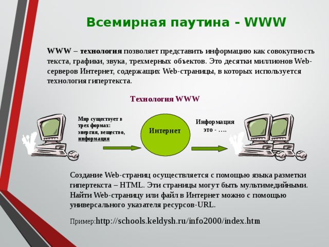  Всемирная паутина - WWW WWW – технология позволяет представить информацию как совокупность текста, графики, звука, трехмерных объектов. Это десятки миллионов Web-серверов Интернет, содержащих Web-страницы, в которых используется технология гипертекста. Технология WWW Мир существует в трех формах: энергия, вещество, информация  Информация это - …. Интернет Создание Web-страниц осуществляется с помощью языка разметки гипертекста – HTML. Эти страницы могут быть мультимедийными. Найти Web-страницу или файл в Интернет можно с помощью универсального указателя ресурсов-URL. Пример: http://schools.keldysh.ru/info2000/index.htm 67 