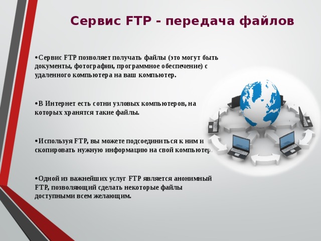  Сервис FTP - передача файлов Сервис FTP позволяет получать файлы (это могут быть документы, фотографии, программное обеспечение) с удаленного компьютера на ваш компьютер.  В Интернет есть сотни узловых компьютеров, на которых хранятся такие файлы.  Используя FTP, вы можете подсоединиться к ним и скопировать нужную информацию на свой компьютер.  Одной из важнейших услуг FTP является анонимный FTP, позволяющий сделать некоторые файлы доступными всем желающим.  