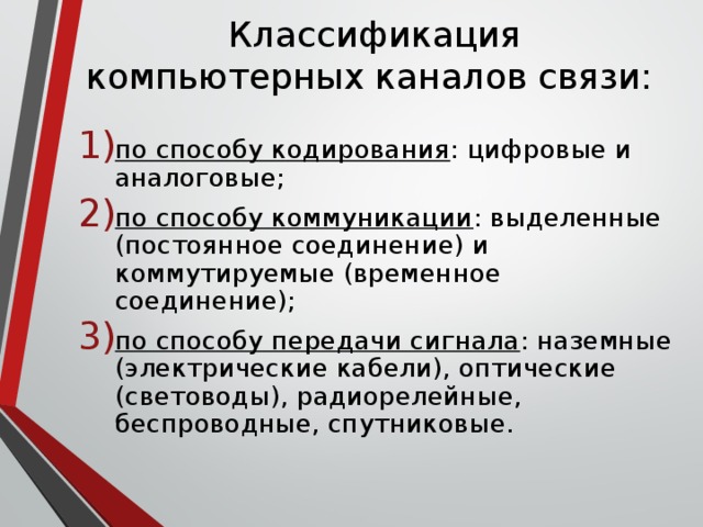 Классификация компьютерных каналов связи:  по способу кодирования : цифровые и аналоговые; по способу коммуникации : выделенные (постоянное соединение) и коммутируемые (временное соединение); по способу передачи сигнала : наземные (электрические кабели), оптические (световоды), радиорелейные, беспроводные, спутниковые. 