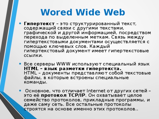 Wored Wide Web  Гипертекст – это структурированный текст, содержащий связи с другими текстами, графической и другой информацией, посредством перехода по выделенным меткам. Связь между гипертекстовыми документами осуществляется с помощью ключевых слов. Каждый гипертекстовый документ имеет гипертекстовые ссылки. Все серверы WWW используют специальный язык HTML – язык разметки гипертекста.  HTML – документы представляют собой текстовые файлы, в которые встроены специальные команды.  Основное, что отличает Internet от других сетей – это её протокол TCP/IP . Он охватывает целое семейство протоколов, прикладные программы, и даже саму сеть. Все остальные протоколы строятся на основе именно этих протоколов.. 