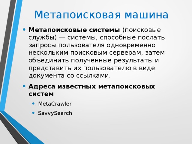 Метапоисковая машина Метапоисковые системы (поисковые службы) — системы, способные послать запросы пользователя одновременно нескольким поисковым серверам, затем объединить полученные результаты и представить их пользователю в виде документа со ссылками. Адреса известных метапоисковых систем MetaCrawler SavvySearch MetaCrawler SavvySearch 
