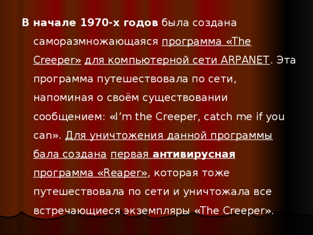 В начале 1970-х  годов была создана саморазмножающаяся программа «The Creeper»  для компьютерной сети ARPANET . Эта программа путешествовала по сети, напоминая о своём существовании сообщением: «I’m the Creeper, catch me if you can». Для уничтожения данной программы бала создана  первая антивирусная программа «Reaper» , которая тоже путешествовала по сети и уничтожала все встречающиеся экземпляры «The Creeper». 