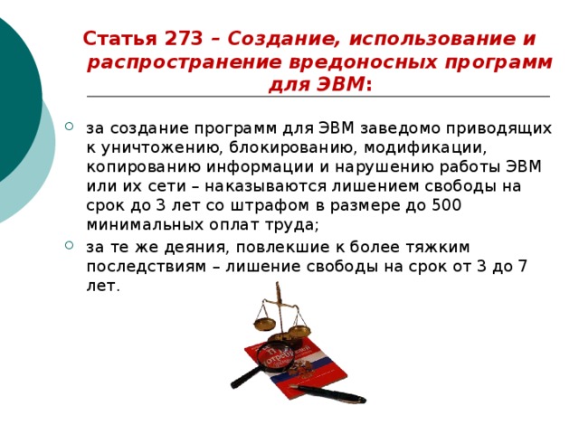 Статья 273 – Создание, использование и распространение вредоносных программ для ЭВМ :  за создание программ для ЭВМ заведомо приводящих к уничтожению, блокированию, модификации, копированию информации и нарушению работы ЭВМ или их сети – наказываются лишением свободы на срок до 3 лет со штрафом в размере до 500 минимальных оплат труда; за те же деяния, повлекшие к более тяжким последствиям – лишение свободы на срок от 3 до 7 лет. 