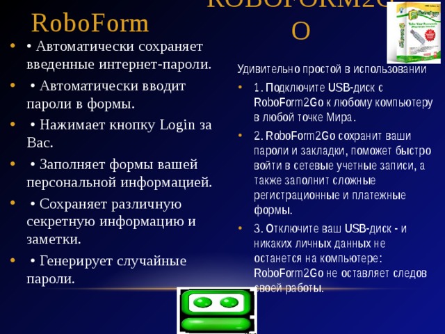 RoboForm RoboForm2GO • Автоматически сохраняет введенные интернет-пароли. • Автоматически вводит пароли в формы. • Нажимает кнопку Login за Вас. • Заполняет формы вашей персональной информацией. • Сохраняет различную секретную информацию и заметки. • Генерирует случайные пароли. Удивительно простой в использовании 1. Подключите USB-диск с RoboForm2Go к любому компьютеру в любой точке Мира. 2. RoboForm2Go сохранит ваши пароли и закладки, поможет быстро войти в сетевые учетные записи, а также заполнит сложные регистрационные и платежные формы. 3. Отключите ваш USB-диск - и никаких личных данных не останется на компьютере: RoboForm2Go не оставляет следов своей работы. 