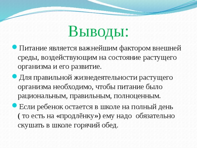 Выводы: Питание является важнейшим фактором внешней среды, воздействующим на состояние растущего организма и его развитие. Для правильной жизнедеятельности растущего организма необходимо, чтобы питание было рациональным, правильным, полноценным. Если ребенок остается в школе на полный день ( то есть на «продлёнку») ему надо обязательно скушать в школе горячий обед. 