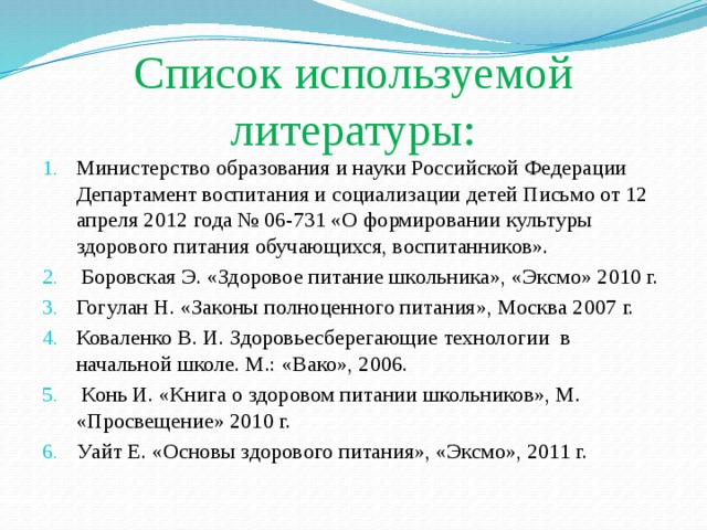 Список используемой литературы: Министерство образования и науки Российской Федерации Департамент воспитания и социализации детей Письмо от 12 апреля 2012 года № 06-731 «О формировании культуры здорового питания обучающихся, воспитанников».  Боровская Э. «Здоровое питание школьника», «Эксмо» 2010 г. Гогулан Н. «Законы полноценного питания», Москва 2007 г. Коваленко В. И. Здоровьесберегающие технологии  в начальной школе. М.: «Вако», 2006.  Конь И. «Книга о здоровом питании школьников», М. «Просвещение» 2010 г. Уайт Е. «Основы здорового питания», «Эксмо», 2011 г. 