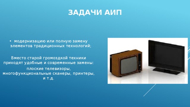 Задачи АИП модернизацию или полную замену элементов традиционных технологий; Вместо старой громоздкой техники приходят удобные и современные замены: плоские телевизоры, многофункциональные сканеры, принтеры, и т.д. 