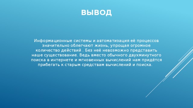 вывод Информационные системы и автоматизация её процессов значительно облегчают жизнь, упрощая огромное количество действий . Без неё невозможно представить наше существование. Ведь вместо обычного двухминутного поиска в интернете и мгновенных вычислений нам придётся прибегать к старым средствам вычислений и поиска. 