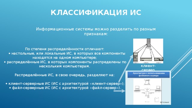 Классификация ис Информационные системы можно разделить по разным признакам: По степени распределённости отличают:    настольные, или локальные ИС, в которых все компоненты находятся на одном компьютере;    распределённые ИС, в которых компоненты распределены по нескольким компьютерам. Распределённые ИС, в свою очередь, разделяют на:    клиент-серверные ИС (ИС с архитектурой «клиент-сервер»);    файл-серверные ИС (ИС с архитектурой «файл-сервер»). клиент-сервер 