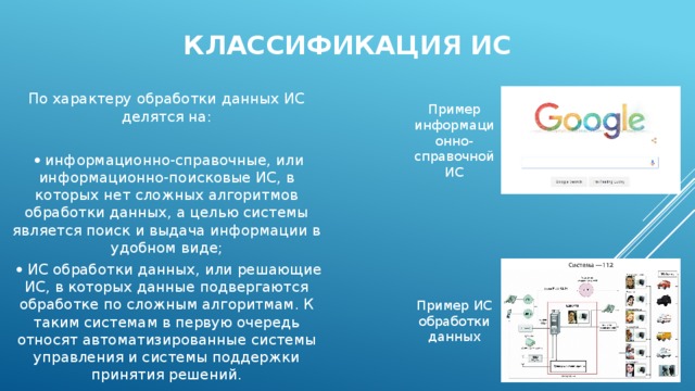 Классификация ИС По характеру обработки данных ИС делятся на:    информационно-справочные, или информационно-поисковые ИС, в которых нет сложных алгоритмов обработки данных, а целью системы является поиск и выдача информации в удобном виде;    ИС обработки данных, или решающие ИС, в которых данные подвергаются обработке по сложным алгоритмам. К таким системам в первую очередь относят автоматизированные системы управления и системы поддержки принятия решений. Пример информационно-справочной ИС Пример ИС обработки данных 