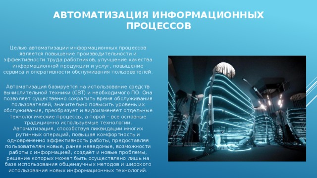 Автоматизация информационных процессов Целью автоматизации информационных процессов является повышение производительности и эффективности труда работников, улучшение качества информационной продукции и услуг, повышение сервиса и оперативности обслуживания пользователей. Автоматизация базируется на использование средств вычислительной техники (СВТ) и необходимого ПО. Она позволяет существенно сократить время обслуживания пользователей, значительно повысить уровень их обслуживания, преобразует и видоизменяет отдельные технологические процессы, а порой – все основные традиционно используемые технологии. Автоматизация, способствуя ликвидации многих рутинных операций, повышая комфортность и одновременно эффективность работы, предоставляя пользователям новые, ранее неведомые, возможности работы с информацией, создаёт и новые проблемы, решение которых может быть осуществлено лишь на базе использования общенаучных методов и широкого использования новых информационных технологий. 