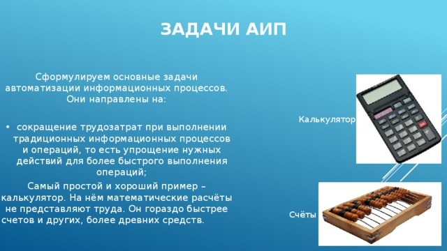 Задачи АИП Сформулируем основные задачи автоматизации информационных процессов. Они направлены на: сокращение трудозатрат при выполнении традиционных информационных процессов и операций, то есть упрощение нужных действий для более быстрого выполнения операций; Самый простой и хороший пример – калькулятор. На нём математические расчёты не представляют труда. Он гораздо быстрее счетов и других, более древних средств. Калькулятор Счёты 