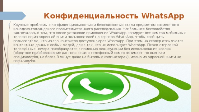 Конфиденциальность WhatsApp   Крупные проблемы с конфиденциальностью и безопасностью стали предметом совместного канадско-голландского правительственного расследования. Наибольшее беспокойство заключалось в том, что после установки приложение WhatsApp копирует все номера мобильных телефонов из адресной книги пользователей на сервера WhatsApp, чтобы сообщить пользователю, кто из его контактов доступен через WhatsApp. При этом на сервер отсылаются контактные данные любых людей, даже тех, кто не использует WhatsApp. Перед отправкой телефонные номера преобразуются с помощью хеш-функции без использования «соли» (обратное преобразование данного хеша в телефонный номер занимает, по оценкам специалистов, не более 3 минут даже на бытовых компьютерах), имена из адресной книги не посылаются. 