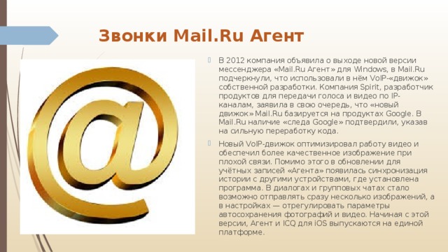 Звонки Мail.Ru Агент   В 2012 компания объявила о выходе новой версии мессенджера «Mail.Ru Агент» для Windows, в Mail.Ru подчеркнули, что использовали в нём VoIP-«движок» собственной разработки. Компания Spirit, разработчик продуктов для передачи голоса и видео по IP-каналам, заявилa в свою очередь, что «новый движок» Mail.Ru базируется на продуктах Google. В Mail.Ru наличие «следа Google» подтвердили, указав на сильную переработку кода. Новый VoIP-движок оптимизировал работу видео и обеспечил более качественное изображение при плохой связи. Помимо этого в обновлении для учётных записей «Агента» появилась синхронизация истории с другими устройствами, где установлена программа. В диалогах и групповых чатах стало возможно отправлять сразу несколько изображений, а в настройках — отрегулировать параметры автосохранения фотографий и видео. Начиная с этой версии, Агент и ICQ для iOS выпускаются на единой платформе. 