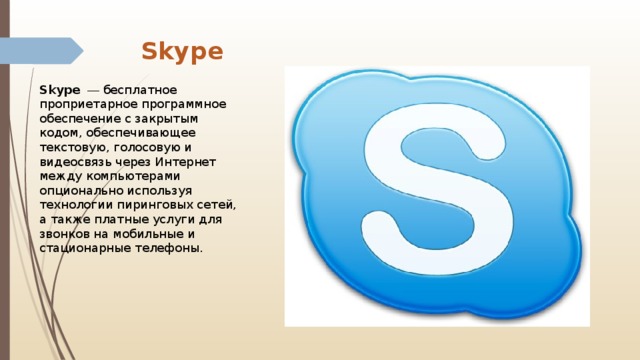 Skype Skype   — бесплатное проприетарное программное обеспечение с закрытым кодом, обеспечивающее текстовую, голосовую и видеосвязь через Интернет между компьютерами опционально используя технологии пиринговых сетей, а также платные услуги для звонков на мобильные и стационарные телефоны. 