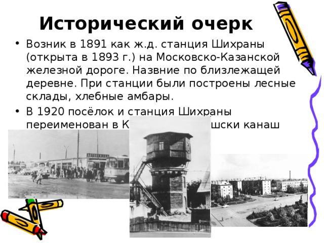 Исторический очерк Возник в 1891 как ж.д. станция Шихраны (открыта в 1893 г.) на Московско-Казанской железной дороге. Назвние по близлежащей деревне. При станции были построены лесные склады, хлебные амбары. В 1920 посёлок и станция Шихраны переименован в Канаш (по-чувашски канаш 