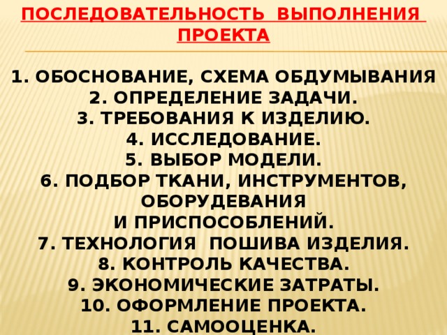ПОСЛЕДОВАТЕЛЬНОСТЬ ВЫПОЛНЕНИЯ ПРОЕКТА 1. ОБОСНОВАНИЕ, СХЕМА ОБДУМЫВАНИЯ 2. ОПРЕДЕЛЕНИЕ ЗАДАЧИ. 3. ТРЕБОВАНИЯ К ИЗДЕЛИЮ. 4. ИССЛЕДОВАНИЕ. 5. ВЫБОР МОДЕЛИ. 6. ПОДБОР ТКАНИ, ИНСТРУМЕНТОВ, ОБОРУДЕВАНИЯ И ПРИСПОСОБЛЕНИЙ. 7. ТЕХНОЛОГИЯ ПОШИВА ИЗДЕЛИЯ. 8. КОНТРОЛЬ КАЧЕСТВА. 9. ЭКОНОМИЧЕСКИЕ ЗАТРАТЫ. 10. ОФОРМЛЕНИЕ ПРОЕКТА. 11. САМООЦЕНКА. 