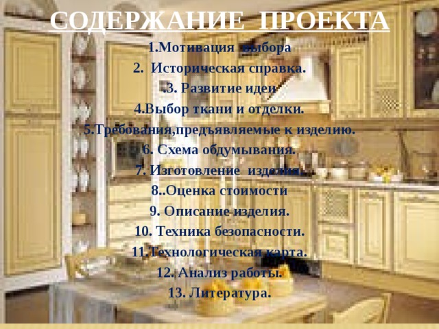 СОДЕРЖАНИЕ ПРОЕКТА 1.Мотивация выбора 2. Историческая справка. .3. Развитие идеи 4.Выбор ткани и отделки. 5.Требования,предъявляемые к изделию. 6. Схема обдумывания. 7. Изготовление изделия. 8..Оценка стоимости 9. Описание изделия. 10. Техника безопасности. 11.Технологическая карта. 12. Анализ работы. 13. Литература. 