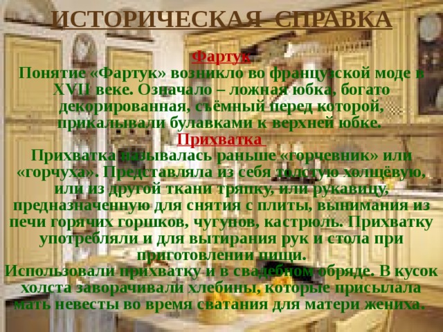 ИСТОРИЧЕСКАЯ СПРАВКА  Фартук Понятие «Фартук» возникло во французской моде в XVII веке. Означало – ложная юбка, богато декорированная, съёмный перед которой, прикалывали булавками к верхней юбке. Прихватка Прихватка называлась раньше «горчевник» или «горчуха». Представляла из себя толстую холщёвую, или из другой ткани тряпку, или рукавицу, предназначенную для снятия с плиты, вынимания из печи горячих горшков, чугунов, кастрюль. Прихватку употребляли и для вытирания рук и стола при приготовлении пищи. Использовали прихватку и в свадебном обряде. В кусок холста заворачивали хлебины, которые присылала мать невесты во время сватания для матери жениха. 