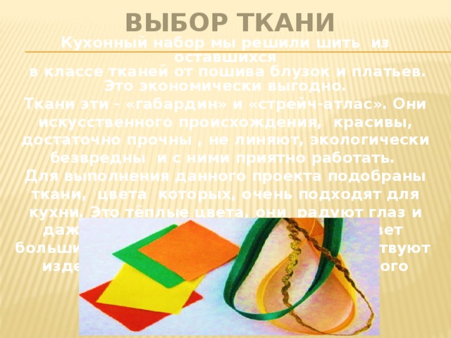  ВЫБОР ТКАНИ Кухонный набор мы решили шить из оставшихся  в классе тканей от пошива блузок и платьев.  Это экономически выгодно. Ткани эти - «габардин» и «стрейч-атлас». Они искусственного происхождения, красивы, достаточно прочны , не линяют, экологически безвредны и с ними приятно работать. Для выполнения данного проекта подобраны ткани, цвета которых, очень подходят для кухни. Это тёплые цвета, они радуют глаз и даже незатейливая простая еда вызовет больший аппетит, если на кухне присутствуют изделия оранжевого, жёлтого и зелёного цветов. 