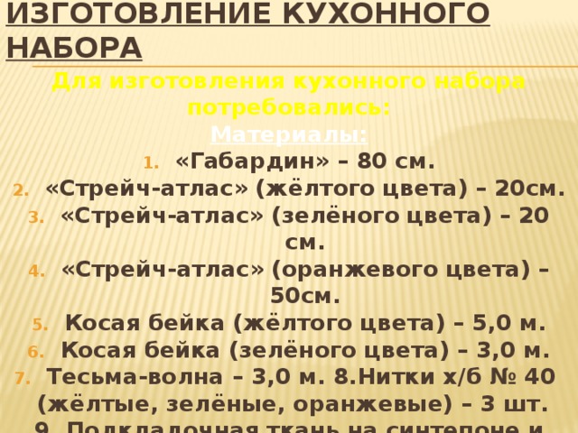 ИЗГОТОВЛЕНИЕ КУХОННОГО НАБОРА Для изготовления кухонного набора потребовались: Материалы: «Габардин» – 80 см. «Стрейч-атлас» (жёлтого цвета) – 20см. «Стрейч-атлас» (зелёного цвета) – 20 см. «Стрейч-атлас» (оранжевого цвета) – 50см. Косая бейка (жёлтого цвета) – 5,0 м. Косая бейка (зелёного цвета) – 3,0 м. Тесьма-волна – 3,0 м. 8.Нитки х/б № 40  (жёлтые, зелёные, оранжевые) – 3 шт. 9. Подкладочная ткань на синтепоне и пальтовая ткань– от старого пальто.  