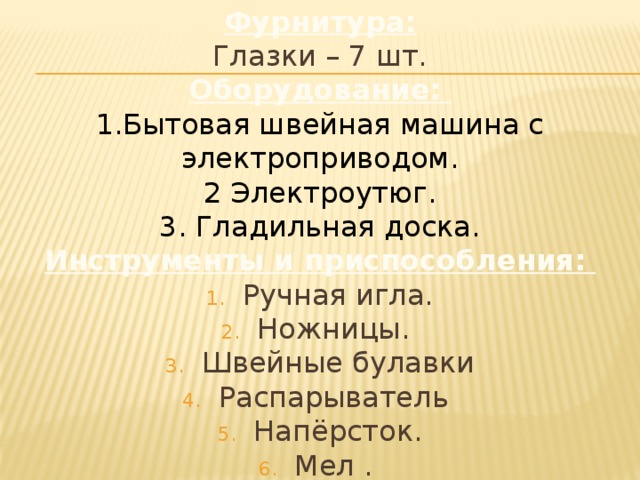 Фурнитура: Глазки – 7 шт. Оборудование: 1.Бытовая швейная машина с электроприводом. 2 Электроутюг. 3. Гладильная доска. Инструменты и приспособления: Ручная игла. Ножницы. Швейные булавки Распарыватель Напёрсток. Мел . 7. Линейка 