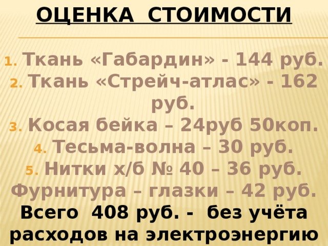 ОЦЕНКА СТОИМОСТИ  Ткань «Габардин» - 144 руб. Ткань «Стрейч-атлас» - 162 руб. Косая бейка – 24руб 50коп. Тесьма-волна – 30 руб. Нитки х/б № 40 – 36 руб. Фурнитура – глазки – 42 руб. Всего 408 руб. - без учёта расходов на электроэнергию и мой труд. 