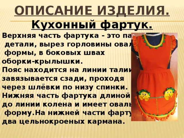 ОПИСАНИЕ ИЗДЕЛИЯ. Кухонный фартук. Верхняя часть фартука - это парные  детали, вырез горловины овальной  формы, в боковых швах оборки-крылышки. Пояс находится на линии талии и завязывается сзади, проходя через шлёвки по низу спинки. Нижняя часть фартука длиной до линии колена и имеет овальную  форму.На нижней части фартука два цельнокроеных кармана.  