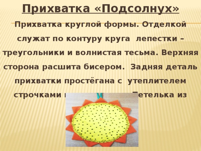 Прихватка «Подсолнух» Прихватка круглой формы. Отделкой служат по контуру круга лепестки – треугольники и волнистая тесьма. Верхняя сторона расшита бисером. Задняя деталь прихватки простёгана с утеплителем строчками по диагонали. Петелька из косой бейки. 