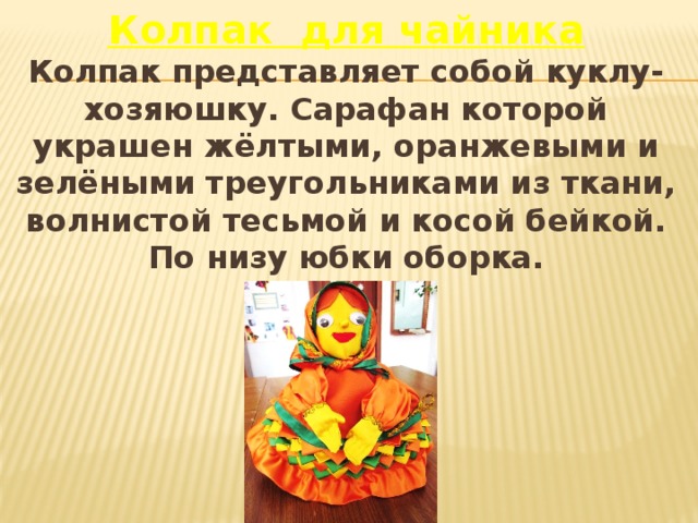 Колпак для чайника Колпак представляет собой куклу-хозяюшку. Сарафан которой украшен жёлтыми, оранжевыми и зелёными треугольниками из ткани, волнистой тесьмой и косой бейкой. По низу юбки оборка. 