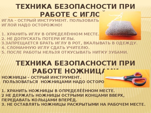 ТЕХНИКА БЕЗОПАСНОСТИ ПРИ РАБОТЕ С ИГЛОЙ ИГЛА – ОСТРЫЙ ИНСТРУМЕНТ. ПОЛЬЗОВАТЬСЯ ИГЛОЙ НАДО ОСТОРОЖНО!  1. ХРАНИТЬ ИГЛУ В ОПРЕДЕЛЁННОМ МЕСТЕ. 2. НЕ ДОПУСКАТЬ ПОТЕРИ ИГЛЫ. 3.ЗАПРЕЩАЕТСЯ БРАТЬ ИГЛУ В РОТ, ВКАЛЫВАТЬ В ОДЕЖДУ. 4. СЛОМАННУЮ ИГЛУ СДАТЬ УЧИТЕЛЮ. 5. ПОСЛЕ РАБОТЫ НЕЛЬЗЯ ОТКУСЫВАТЬ НИТКУ ЗУБАМИ. ТЕХНИКА БЕЗОПАСНОСТИ ПРИ РАБОТЕ НОЖНИЦАМИ НОЖНИЦЫ – ОСТРЫЙ ИНСТРУМЕНТ.  ПОЛЬЗОВАТЬСЯ НОЖНИЦАМИ НАДО ОСТОРОЖНО!  1. ХРАНИТЬ НОЖНИЦЫ В ОПРЕДЕЛЁЁННОМ МЕСТЕ. 2 НЕ ДЕРЖАТЬ НОЖНИЦЫ ОСТРЫМИ КОНЦАМИ ВВЕРХ, ПЕРЕДАВАТЬ КОЛЬЦАМИ ВПЕРЁД. 3. НЕ ОСТАВЛЯТЬ НОЖНИЦЫ РАСКРЫТЫМИ НА РАБОЧЕМ МЕСТЕ. 