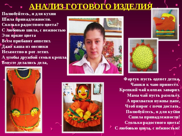 АНАЛИЗ ГОТОВОГО ИЗДЕЛИЯ Полюбуйтесь, я для кухни Шила принадлежности. Сколько радостного цвета? С любовью шила, с нежностью Эти яркие цвета Всем прибавят аппетит. Даже каша из овсянки Незаметно в рот летит. А чтобы дружбой семья крепла, Вместе делались дела,   Фартук пусть оденет детка, Чашки к чаю принесёт. Крепкий чай колпак заварит. Мама чай пусть разольёт. А прихватки нужны папе,  Чтоб пирог с печи достать. Полюбуйтесь, я для кухни Сшила принадлежности! Столько радостного цвета! С любовью шила, с нежностью!  