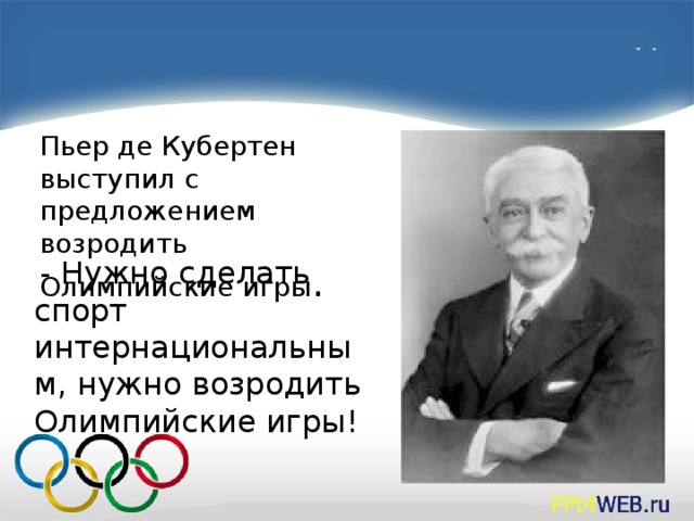 Пьер де Кубертен выступил с предложением возродить Олимпийские игры .  - Нужно сделать спорт интернациональным, нужно возродить Олимпийские игры!