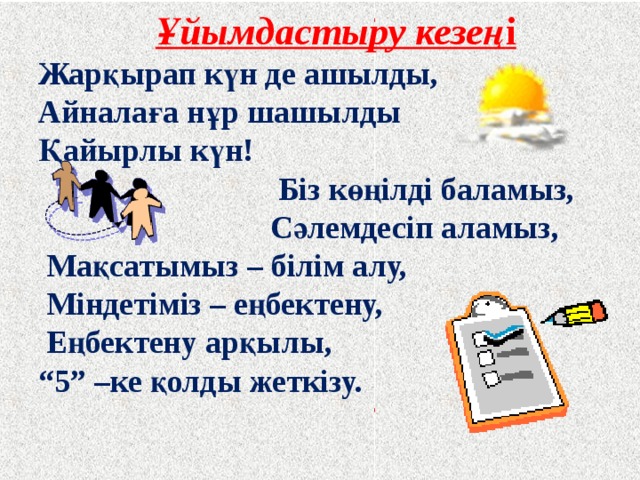 Ұйымдастыру кезең і Жарқырап күн де ашылды, Айналаға нұр шашылды Қайырлы күн!  Біз көңілді баламыз,  Сәлемдесіп аламыз,  Мақсатымыз – білім алу,  Міндетіміз – еңбектену,  Еңбектену арқылы, “ 5” –ке қолды жеткізу.   
