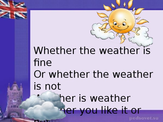 Whether the weather is fine Or whether the weather is not Weather is weather Whether you like it or not. 