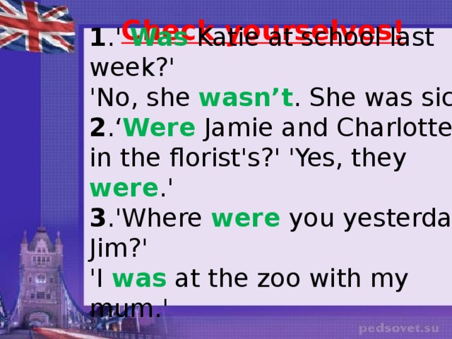 Check yourselves! 1 .' Was Katie at school last week?' 'No, she wasn’t . She was sick' 2 .‘ Were Jamie and Charlotte in the florist's?'  'Yes, they were .' 3 .'Where were you yesterday, Jim?' 'I was at the zoo with my mum.' 