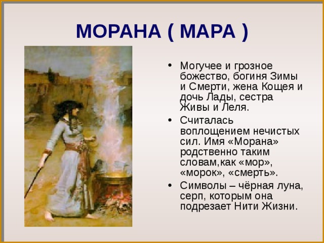 МОРАНА ( МАРА ) Могучее и грозное божество, богиня Зимы и Смерти, жена Кощея и дочь Лады, сестра Живы и Леля. Считалась воплощением нечистых сил. Имя «Морана» родственно таким словам,как «мор», «морок», «смерть». Символы – чёрная луна, серп, которым она подрезает Нити Жизни. 