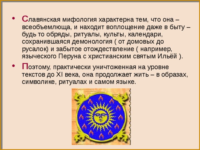 С лавянская мифология характерна тем, что она – всеобъемлюща, и находит воплощение даже в быту – будь то обряды, ритуалы, культы, календари, сохранившаяся демонология ( от домовых до русалок) и забытое отождествление ( например, языческого Перуна с христианским святым Ильёй ). П оэтому, практически уничтоженная на уровне текстов до Х I века, она продолжает жить – в образах, символике, ритуалах и самом языке. 