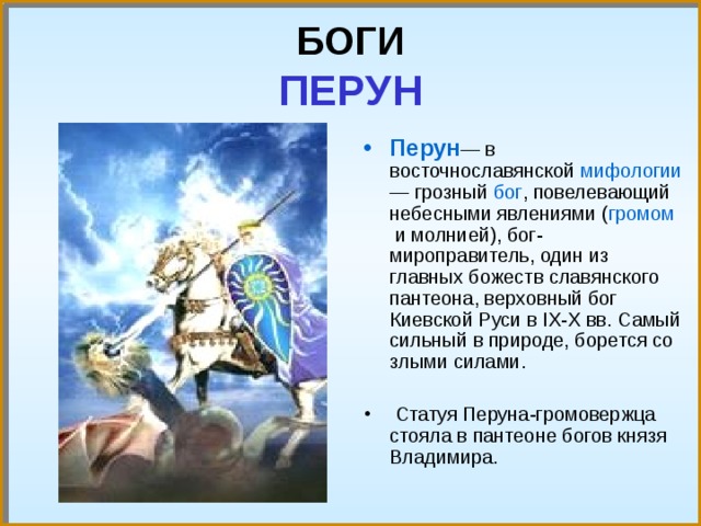 БОГИ  ПЕРУН Перун — в восточнославянской мифологии — грозный бог , повелевающий небесными явлениями ( громом и молнией), бог-мироправитель, один из главных божеств славянского пантеона, верховный бог Киевской Руси в IX-X вв. Самый сильный в природе, борется со злыми силами.  Статуя Перуна-громовержца стояла в пантеоне богов князя Владимира. 