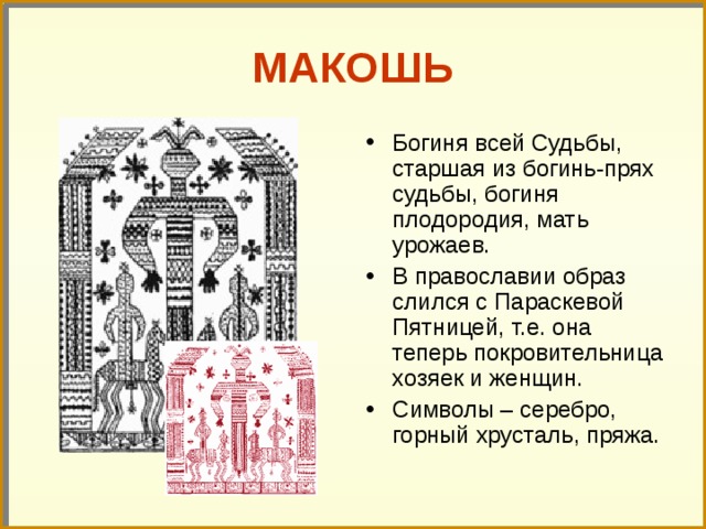 МАКОШЬ Богиня всей Судьбы, старшая из богинь-прях судьбы, богиня плодородия, мать урожаев. В православии образ слился с Параскевой Пятницей, т.е. она теперь покровительница хозяек и женщин. Символы – серебро, горный хрусталь, пряжа. 