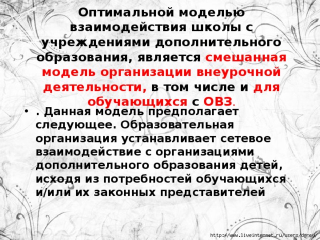 Оптимальной моделью взаимодействия школы с учреждениями дополнительного образования, является смешанная модель организации внеурочной деятельности, в том числе и для обучающихся с ОВЗ . . Данная модель предполагает следующее. Образовательная организация устанавливает сетевое взаимодействие с организациями дополнительного образования детей, исходя из потребностей обучающихся и/или их законных представителей 