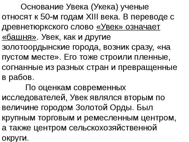  Основание Увека (Укека) ученые относят к 50-м годам XIII века. В переводе с древнетюркского слово «Увек» означает «башня» . Увек, как и другие золотоордынские города, возник сразу, «на пустом месте». Его тоже строили пленные, согнанные из разных стран и превращенные в рабов.  По оценкам современных исследователей, Увек являлся вторым по величине городом Золотой Орды. Был крупным торговым и ремесленным центром, а также центром сельскохозяйственной округи. 