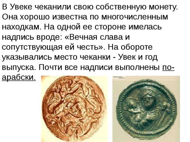 В Увеке чеканили свою собственную монету. Она хорошо известна по многочисленным находкам. На одной ее стороне имелась надпись вроде: «Вечная слава и сопутствующая ей честь». На обороте указывались место чеканки - Увек и год выпуска. Почти все надписи выполнены по-арабски. 